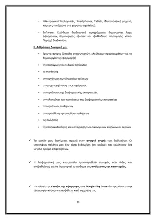 • Ηλεκτρονικοί Υπολογιστές, Smartphones, Tablets, Φωτογραφική μηχανή,
κάμερες (υπάρχουν στο χώρο του σχολείου).
• Software: Ελεύθερα διαδικτυακά προγράμματα δημιουργίας logo,
εφαρμογών, δημιουργίας αφισών και φυλλαδίων, παραγωγής video.
Παροχή διαδικτύου.
Β. Ανθρώπινο Δυναμικό για:
• έρευνα αγοράς (ύπαρξη ανταγωνιστών, ελεύθερων προγραμμάτων για τη
δημιουργία της εφαρμογής)
• την παραγωγή του τελικού προϊόντος
• το marketing
• την οργάνωση των δημοσίων σχέσεων
• την μηχανοργάνωση της επιχείρησης
• την οργάνωση της διαφημιστικής εκστρατείας
• την υλοποίηση των προτάσεων της διαφημιστικής εκστρατείας
• την οργάνωση πωλήσεων
• την προώθηση –promotion- πωλήσεων
• τις πωλήσεις
• την παρακολούθηση και καταγραφή των οικονομικών εισροών και εκροών
 Το προϊόν μας διανέμεται αρχικά στην ανοιχτή αγορά του διαδικτύου. Οι
υποψήφιοι πελάτες μας δεν είναι δεδομένοι (σε αριθμό) και καλύπτουν ένα
μεγάλο αριθμό επιχειρήσεων.
 Η διαφημιστική μας εκστρατεία προαναγγέλλει συνεχώς νέες ιδέες και
αναβαθμίσεις για να δημιουργεί το αίσθημα της αναζήτησης της καινοτομίας.
 Η επιλογή της ένταξης της εφαρμογής στο Google Play Store θα προσδώσει στην
εφαρμογή «κύρος» και ασφάλεια κατά τη χρήση της.
10
 