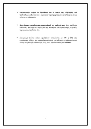  Ενημερώνουμε συχνά την ιστοσελίδα και τη σελίδα της επιχείρησης στο
facebook για να διατηρείται η αξιοπιστία της επιχείρησης στους πελάτες και στους
χρήστες της εφαρμογής.
 Φροντίζουμε την ένδυση και συμπεριφορά των πωλητών μας, ώστε να δίνουν
εντύπωση ανάλογη του κύρους και της ποιότητας μας: ομαδικότητα, ευγένεια,
τεχνογνωσία, προθυμία, κλπ.
 Διανέμουμε έντυπα απλών ερωτήσεων (απαντώνται με ΝΑΙ ή ΟΧΙ) στις
επιχειρήσεις πελάτες μας για να εξασφαλίσουμε την βελτίωση της εφαρμογής μας
και την πληρέστερη ικανοποίηση τους, μέσω της διαδικασίας του feedback.
11
 