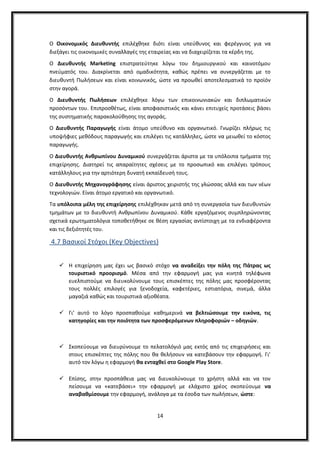 Ο Οικονομικός Διευθυντής επιλέχθηκε διότι είναι υπεύθυνος και φερέγγυος για να
διεξάγει τις οικονομικές συναλλαγές της εταιρείας και να διαχειρίζεται τα κέρδη της.
Ο Διευθυντής Marketing επιστρατεύτηκε λόγω του δημιουργικού και καινοτόμου
πνεύματός του. Διακρίνεται από ομαδικότητα, καθώς πρέπει να συνεργάζεται με το
διευθυντή Πωλήσεων και είναι κοινωνικός, ώστε να προωθεί αποτελεσματικά το προϊόν
στην αγορά.
Ο Διευθυντής Πωλήσεων επιλέχθηκε λόγω των επικοινωνιακών και διπλωματικών
προσόντων του. Επιπροσθέτως, είναι αποφασιστικός και κάνει επιτυχείς προτάσεις βάσει
της συστηματικής παρακολούθησης της αγοράς.
Ο Διευθυντής Παραγωγής είναι άτομο υπεύθυνο και οργανωτικό. Γνωρίζει πλήρως τις
υποψήφιες μεθόδους παραγωγής και επιλέγει τις κατάλληλες, ώστε να μειωθεί το κόστος
παραγωγής.
Ο Διευθυντής Ανθρωπίνου Δυναμικού συνεργάζεται άριστα με τα υπόλοιπα τμήματα της
επιχείρησης. Διατηρεί τις απαραίτητες σχέσεις με το προσωπικό και επιλέγει τρόπους
κατάλληλους για την αρτιότερη δυνατή εκπαίδευσή τους.
Ο Διευθυντής Μηχανογράφησης είναι άριστος χειριστής της γλώσσας αλλά και των νέων
τεχνολογιών. Είναι άτομο εργατικό και οργανωτικό.
Τα υπόλοιπα μέλη της επιχείρησης επιλέχθηκαν μετά από τη συνεργασία των διευθυντών
τμημάτων με το διευθυντή Ανθρωπίνου Δυναμικού. Κάθε εργαζόμενος συμπληρώνοντας
σχετικά ερωτηματολόγια τοποθετήθηκε σε θέση εργασίας αντίστοιχη με τα ενδιαφέροντα
και τις δεξιότητές του.
4.7 Βασικοί Στόχοι (Key Objectives)
 Η επιχείρηση μας έχει ως βασικό στόχο να αναδείξει την πόλη της Πάτρας ως
τουριστικό προορισμό. Μέσα από την εφαρμογή μας για κινητά τηλέφωνα
ευελπιστούμε να διευκολύνουμε τους επισκέπτες της πόλης μας προσφέροντας
τους πολλές επιλογές για ξενοδοχεία, καφετέριες, εστιατόρια, σινεμά, άλλα
μαγαζιά καθώς και τουριστικά αξιοθέατα.
 Γι’ αυτό το λόγο προσπαθούμε καθημερινά να βελτιώσουμε την εικόνα, τις
κατηγορίες και την ποιότητα των προσφερόμενων πληροφοριών – οδηγιών.
 Σκοπεύουμε να διευρύνουμε το πελατολόγιό μας εκτός από τις επιχειρήσεις και
στους επισκέπτες της πόλης που θα θελήσουν να κατεβάσουν την εφαρμογή. Γι’
αυτό τον λόγω η εφαρμογή θα ενταχθεί στο Google Play Store.
 Επίσης, στην προσπάθεια μας να διευκολύνουμε το χρήστη αλλά και να τον
πείσουμε να «κατεβάσει» την εφαρμογή με ελάχιστο χρέος σκοπεύουμε να
αναβαθμίσουμε την εφαρμογή, ανάλογα με τα έσοδα των πωλήσεων, ώστε:
14
 