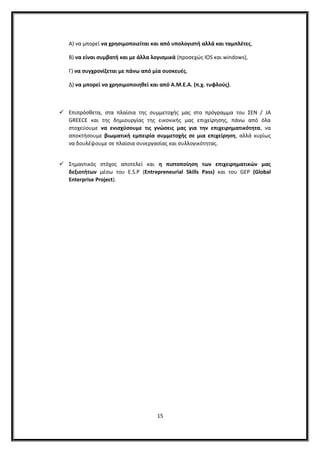Α) να μπορεί να χρησιμοποιείται και από υπολογιστή αλλά και ταμπλέτες,
Β) να είναι συμβατή και με άλλα λογισμικά (προσεχώς ΙOS και windows),
Γ) να συγχρονίζεται με πάνω από μία συσκευές,
Δ) να μπορεί να χρησιμοποιηθεί και από Α.Μ.Ε.Α. (π.χ. τυφλούς).
 Επιπρόσθετα, στα πλαίσια της συμμετοχής μας στο πρόγραμμα του ΣΕΝ / JA
GREECE και της δημιουργίας της εικονικής μας επιχείρησης, πάνω από όλα
στοχεύουμε να ενισχύσουμε τις γνώσεις μας για την επιχειρηματικότητα, να
αποκτήσουμε βιωματική εμπειρία συμμετοχής σε μια επιχείρηση, αλλά κυρίως
να δουλέψουμε σε πλαίσια συνεργασίας και συλλογικότητας.
 Σημαντικός στόχος αποτελεί και η πιστοποίηση των επιχειρηματικών μας
δεξιοτήτων μέσω του E.S.P (Entrepreneurial Skills Pass) και του GEP (Global
Enterprise Project).
15
 