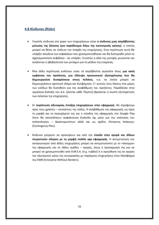 4.8 Κίνδυνοι (Risks)
• Γνωστός κίνδυνος στο χώρο των επιχειρήσεων είναι ο κίνδυνος μιας απρόβλεπτης
μείωσης της ζήτησης (για παράδειγμα λόγω της οικονομικής κρίσης), ο οποίος
μπορεί να θέσει σε κίνδυνο την ύπαρξη της επιχείρησης. Στην περίπτωση αυτή θα
υπάρξει απώλεια των κεφαλαίων που χρησιμοποιήθηκαν και θα διατηρηθεί μόνο το
αχρησιμοποίητο κεφάλαιο - αν υπάρξει. Συνεπώς η αξία της μετοχής μειώνεται και
αυξάνεται η αβεβαιότητα των μετόχων για το μέλλον της εταιρείας.
• Μια άλλη περίπτωση κινδύνου είναι τα απρόβλεπτα γεγονότα όπως μια κακή
εμφάνιση του προϊόντος, μια έλλειψη προσωπικού εξυπηρέτησης που θα
δημιουργούσε δυσαρέσκεια στους πελάτες, κ.α. τα οποία μπορεί να
δημιουργήσουν αρνητικό κλήμα και δυσφήμηση. Γι’ αυτούς τους λόγους ένα μέρος
των εσόδων θα διατεθούν για την αναβάθμιση του προϊόντος. Παράλληλα στην
ημερήσια διάταξη του Δ.Σ. (γίνεται κάθε Πέμπτη) βρίσκεται η σωστή εξυπηρέτηση
των πελατών της επιχείρησης.
• Σε περίπτωση αδυναμίας ένταξης επιχειρήσεων στην εφαρμογή, θα στραφούμε
προς τους χρήστες – επισκέπτες της πόλης. Η αναβάθμιση της εφαρμογής ως προς
τη μορφή και το περιεχόμενο της και η είσοδος της εφαρμογής στο Google Play
Store θα αποτελέσουν ασφαλιστική δικλείδα όχι μόνο για την επέκταση του
πελατολογίου – δραστηριοτήτων αλλά και ως σχέδιο «Έκτακτης Ανάγκης»
(Contingency Plan).
• Κίνδυνοι μπορούν να προκύψουν και από την είσοδο στην αγορά και άλλων
τουριστικών οδηγών με τη μορφή mobile app εφαρμογής. Η αντιμετώπιση του
ανταγωνισμού από άλλες επιχειρήσεις μπορεί να αντιμετωπιστεί με το «άνοιγμα»
της εφαρμογής και σε άλλες ομάδες – αγορές, όπως η προσαρμογή της για να
μπορεί να χρησιμοποιηθεί από Α.Μ.Ε.Α. (π.χ. τυφλοί) ή η προώθησή της σε αγορές
του εξωτερικού μέσω της συνεργασίας με παρόμοιες επιχειρήσεις στην πλατφόρμα
του EWB (Enterprise Without Borders).
16
 