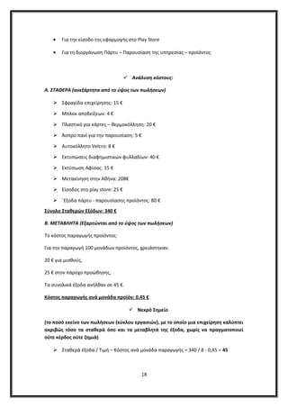 • Για την είσοδο της εφαρμογής στο Play Store
• Για τη διοργάνωση Πάρτυ – Παρουσίαση της υπηρεσίας – προϊόντος
 Ανάλυση κόστους:
A. ΣΤΑΘΕΡΑ (ανεξάρτητα από το ύψος των πωλήσεων)
 Σφραγίδα επιχείρησης: 15 €
 Μπλοκ αποδείξεων: 4 €
 Πλαστικό για κάρτες – θερμοκόλληση: 20 €
 Άσπρο πανί για την παρουσίαση: 5 €
 Αυτοκόλλητο Velcro: 8 €
 Εκτυπώσεις διαφημιστικών φυλλαδίων: 40 €
 Εκτύπωση Αφίσας: 15 €
 Μετακίνηση στην Αθήνα: 208€
 Είσοδος στο play store: 25 €
 ΄Εξοδα πάρτυ - παρουσίασης προϊόντος: 80 €
Σύνολο Σταθερών Εξόδων: 340 €
Β. ΜΕΤΑΒΛΗΤΑ (Εξαρτώνται από το ύψος των πωλήσεων)
Το κόστος παραγωγής προϊόντος:
Για την παραγωγή 100 μονάδων προϊόντος, χρειάστηκαν:
20 € για μισθούς,
25 € στον πάροχο προώθησης,
Τα συνολικά έξοδα ανήλθαν σε 45 €.
Κόστος παραγωγής ανά μονάδα προϊόν: 0,45 €
 Νεκρό Σημείο
(το ποσό εκείνο των πωλήσεων (κύκλου εργασιών), με το οποίο μια επιχείρηση καλύπτει
ακριβώς τόσο τα σταθερά όσο και τα μεταβλητά της έξοδα, χωρίς να πραγματοποιεί
ούτε κέρδος ούτε ζημιά)
 Σταθερά έξοδα / Τιμή – Κόστος ανά μονάδα παραγωγής = 340 / 8 - 0,45 = 45
18
 