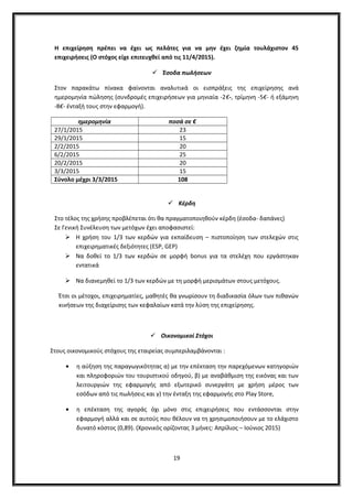 Η επιχείρηση πρέπει να έχει ως πελάτες για να μην έχει ζημία τουλάχιστον 45
επιχειρήσεις (Ο στόχος είχε επιτευχθεί από τις 11/4/2015).
 Έσοδα πωλήσεων
Στον παρακάτω πίνακα φαίνονται αναλυτικά οι εισπράξεις της επιχείρησης ανά
ημερομηνία πώλησης (συνδρομές επιχειρήσεων για μηνιαία -2€-, τρίμηνη -5€- ή εξάμηνη
-8€- ένταξή τους στην εφαρμογή).
ημερομηνία ποσά σε €
27/1/2015 23
29/1/2015 15
2/2/2015 20
6/2/2015 25
20/2/2015 20
3/3/2015 15
Σύνολο μέχρι 3/3/2015 108
 Κέρδη
Στο τέλος της χρήσης προβλέπεται ότι θα πραγματοποιηθούν κέρδη (έσοδα- δαπάνες)
Σε Γενική Συνέλευση των μετόχων έχει αποφασιστεί:
 Η χρήση του 1/3 των κερδών για εκπαίδευση – πιστοποίηση των στελεχών στις
επιχειρηματικές δεξιότητες (ESP, GEP)
 Να δοθεί το 1/3 των κερδών σε μορφή bonus για τα στελέχη που εργάστηκαν
εντατικά
 Να διανεμηθεί το 1/3 των κερδών με τη μορφή μερισμάτων στους μετόχους.
Έτσι οι μέτοχοι, επιχειρηματίες, μαθητές θα γνωρίσουν τη διαδικασία όλων των πιθανών
κινήσεων της διαχείρισης των κεφαλαίων κατά την λύση της επιχείρησης.
 Οικονομικοί Στόχοι
Στους οικονομικούς στόχους της εταιρείας συμπεριλαμβάνονται :
• η αύξηση της παραγωγικότητας α) με την επέκταση την παρεχόμενων κατηγοριών
και πληροφοριών του τουριστικού οδηγού, β) με αναβάθμιση της εικόνας και των
λειτουργιών της εφαρμογής από εξωτερικό συνεργάτη με χρήση μέρος των
εσόδων από τις πωλήσεις και γ) την ένταξη της εφαρμογής στο Play Store,
• η επέκταση της αγοράς όχι μόνο στις επιχειρήσεις που εντάσσονται στην
εφαρμογή αλλά και σε αυτούς που θέλουν να τη χρησιμοποιήσουν με το ελάχιστο
δυνατό κόστος (0,89). (Χρονικός ορίζοντας 3 μήνες: Απρίλιος – Ιούνιος 2015)
19
 