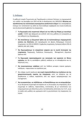 5. Επίλογος
Η μαθητική εταιρία Τουριστικών και Τεχνολογικών e-visioners ξεκίνησε το επιχειρηματικό
της «ταξίδι» τον Δεκέμβριο του 2015 και θα το ολοκληρώσει στις 30/6/2015 θέτοντας και
προσδοκώντας την ικανοποίηση συγκεκριμένων ρεαλιστικών στόχων που καταγράφηκαν
επίσημα στο καταστατικό της αλλά και διατυπώθηκαν προφορικά στη Γενική Συνέλευση
και στα Διοικητικά Συμβούλια της επιχείρησης:
 Τη δημιουργία ενός τουριστικού οδηγού για την πόλη της Πάτρας με καινοτόμα
μορφή –mobile app εφαρμογή για android- από τους μαθητές σε συνεργασία με
τον καθηγητή της πληροφορικής.
 Να αποκτήσουμε με βιωματικό τρόπο και να πιστοποιήσουμε επιχειρηματικές
γνώσεις και δεξιότητες από προγράμματα και φορείς (Πρόγραμμα «Εικονική
Επιχείρηση» του ΣΕΝ-JA GREECE, Σύμβουλος επιχείρησης, Εμπορική έκθεση ΣΕΝ-JA
GREECE, ESP, GEP, EWB).
 Να δημιουργήσουμε τα απαραίτητα τμήματα για τη σωστή λειτουργία της
επιχείρησης: Παραγωγής, Πωλήσεων, Οικονομικού, Management, Δημοσίων
Σχέσεων κλπ.
 Τη δημιουργία οργανογράμματος και κατανομής των εργασιών σε θέσεις
εργασίας που θα τις καταλάβουν μαθητές ανάλογα με τα ενδιαφέροντα και τις
δεξιότητές τους.
 Να συγκεντρώσουμε κεφάλαιο από την διάθεση μετοχών, εύρεση χορηγών,
εκδήλωση – παρουσίαση του προϊόντος μας.
 Να υπάρχει σωστή οργάνωση και συχνή παρακολούθηση των πωλήσεων και της
χρηματοοικονομικής πορείας της επιχείρησης ώστε να ελέγχεται και να
διορθώνεται η πιθανή παρέκκλιση από τον αρχικό προγραμματισμό του
management.
 Να συνεργαστούμε, να ταξιδέψουμε, να διασκεδάσουμε και να ανταμειφτούμε:
α) με βιωματική συμμετοχή στα όργανα και τις λειτουργίες της επιχείρησης, β) με
συμμετοχή σε εκθέσεις, παρουσιάσεις, συνεντεύξεις, β) με πιστοποίηση των
επιχειρηματικών μας δεξιοτήτων μέσω της διαδικασίας απόκτησης του E.S.P., γ) με
τα κέρδη από μισθούς και μερίσματα από τη ρευστοποίηση της επιχείρησης τον
Ιούνιο.
24
 