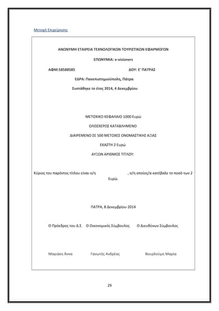 Μετοχή Επιχείρησης
ΑΝΩΝΥΜΗ ΕΤΑΙΡΕΙΑ ΤΕΧΝΟΛΟΓΙΚΩΝ ΤΟΥΡΙΣΤΙΚΩΝ ΕΦΑΡΜΟΓΩΝ
ΕΠΩΝΥΜΙΑ: e-visioners
ΑΦΜ:58588585 ΔΟΥ: Ε' ΠΑΤΡΑΣ
ΕΔΡΑ: Πανεπιστημιούπολη, Πάτρα
Συστάθηκε το έτος 2014, 4 Δεκεμβρίου
ΜΕΤΟΧΙΚΟ ΚΕΦΑΛΑΙΟ 1000 Ευρώ
ΟΛΟΣΧΕΡΩΣ ΚΑΤΑΒΛΗΜΕΝΟ
ΔΙΑΙΡΕΜΕΝΟ ΣΕ 500 ΜΕΤΟΧΕΣ ΟΝΟΜΑΣΤΙΚΗΣ ΑΞΙΑΣ
ΕΚΑΣΤΗ 2 Ευρώ
ΑΥΞΩΝ ΑΡΙΘΜΟΣ ΤΙΤΛΟΥ:
Κύριος του παρόντος τίτλου είναι ο/η , ο/η οποίος/α κατέβαλε το ποσό των 2
Ευρώ.
ΠΑΤΡΑ, 8 Δεκεμβρίου 2014
Ο Πρόεδρος του Δ.Σ. Ο Οικονομικός Σύμβουλος Ο Διευθύνων Σύμβουλος
Μαγιάκη Άννα Γανωτής Ανδρέας Βουρλούμη Μαρία
29
 