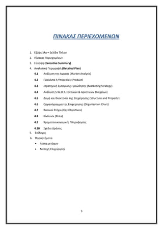 ΠΙΝΑΚΑΣ ΠΕΡΙΕΧΟΜΕΝΩΝ
1. Εξώφυλλο – Σελίδα Τίτλου
2. Πίνακας Περιεχοµένων
3. Σύνοψη (Executive Summary)
4. Αναλυτική Περιγραφή (Detailed Plan)
4.1 Ανάλυση της Αγοράς (Market Analysis)
4.2 Προϊόντα ή Υπηρεσίες (Product)
4.3 Στρατηγική Εµπορικής Προώθησης (Marketing Strategy)
4.4 Ανάλυση S.W.O.T. (Θετικών & Αρνητικών Στοιχείων)
4.5 Δοµή και Ιδιοκτησία της Επιχείρησης (Structure and Property)
4.6 Οργανόγραμμα της Επιχείρησης (Organization Chart)
4.7 Βασικοί Στόχοι (Key Objectives)
4.8 Κίνδυνοι (Risks)
4.9 Χρηµατοοικονοµικές Πληροφορίες
4.10 Σχέδιο Δράσης
5. Επίλογος
6. Παραρτήματα
• Λίστα μετόχων
• Μετοχή Επιχείρησης
3
 