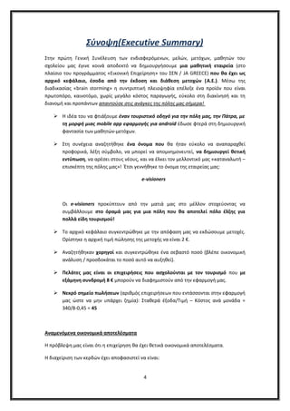 Σύνοψη(Executive Summary)
Στην πρώτη Γενική Συνέλευση των ενδιαφερόμενων, μελών, μετόχων, μαθητών του
σχολείου μας έγινε κοινά αποδεκτό να δημιουργήσουμε μια μαθητική εταιρεία (στο
πλαίσιο του προγράμματος «Εικονική Επιχείρηση» του ΣΕΝ / JA GREECE) που θα έχει ως
αρχικό κεφάλαιο, έσοδα από την έκδοση και διάθεση μετοχών (A.E.). Μέσω της
διαδικασίας «brain storming» η συντριπτική πλειοψηφία επέλεξε ένα προϊόν που είναι
πρωτοπόρο, καινοτόμο, χωρίς μεγάλο κόστος παραγωγής, εύκολο στη διακίνησή και τη
διανομή και προπάντων απαντούσε στις ανάγκες της πόλης μας σήμερα!
 Η ιδέα του να φτιάξουμε έναν τουριστικό οδηγό για την πόλη μας, την Πάτρα, με
τη μορφή μιας mobile app εφαρμογής για android έδωσε φτερά στη δημιουργική
φαντασία των μαθητών-μετόχων.
 Στη συνέχεια αναζητήθηκε ένα όνομα που θα ήταν εύκολο να αναπαραχθεί
προφορικά, λέξη σύμβολο, να μπορεί να απομνημονευτεί, να δημιουργεί θετική
εντύπωση, να αρέσει στους νέους, και να έλκει τον μελλοντικό μας «καταναλωτή –
επισκέπτη της πόλης μας»! Έτσι γεννήθηκε το όνομα της εταιρείας μας:
e-visioners
Οι e-visioners προκύπτουν από την ματιά μας στο μέλλον στοχεύοντας να
συμβάλλουμε στο όραμά μας για μια πόλη που θα αποτελεί πόλο έλξης για
πολλά είδη τουρισμού!
 Το αρχικό κεφάλαιο συγκεντρώθηκε με την απόφαση μας να εκδώσουμε μετοχές.
Ορίστηκε η αρχική τιμή πώλησης της μετοχής να είναι 2 €.
 Αναζητήθηκαν χορηγοί και συγκεντρώθηκε ένα σεβαστό ποσό (βλέπε οικονομική
ανάλυση / προσδοκάται το ποσό αυτό να αυξηθεί).
 Πελάτες μας είναι οι επιχειρήσεις που ασχολούνται με τον τουρισμό που με
εξάμηνη συνδρομή 8 € μπορούν να διαφημιστούν από την εφαρμογή μας.
 Νεκρό σημείο πωλήσεων (αριθμός επιχειρήσεων που εντάσσονται στην εφαρμογή
μας ώστε να μην υπάρχει ζημία): Σταθερά έξοδα/Τιμή – Κόστος ανά μονάδα =
340/8-0,45 = 45
Αναμενόμενα οικονομικά αποτελέσματα
Η πρόβλεψη μας είναι ότι η επιχείρηση θα έχει θετικά οικονομικά αποτελέσματα.
Η διαχείριση των κερδών έχει αποφασιστεί να είναι:
4
 