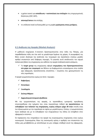 • η χρήση ποσού για εκπαίδευση – πιστοποίηση των στελεχών στις επιχειρηματικές
δεξιότητες (ESP, GEP),
• απονομή bonus στα στελέχη,
• το υπόλοιπο ποσό να διανεμηθεί με τη μορφή μερίσματος στους μετόχους.
4.1 Ανάλυση της Αγοράς (Market Analysis)
Η μαθητική επιχείρηση Ε-visioners δραστηριοποιείται στην πόλη της Πάτρας, μία
παραθαλάσσια πόλη και ένα από τα μεγαλύτερα λιμάνια της χώρας. Η γεωγραφική της
θέση ευνοεί ιδιαίτερα την ανάπτυξη του τουρισμού και προσελκύει ετησίως μεγάλο
αριθμό επισκεπτών από διάφορες περιοχές. Το γεγονός αυτό αποδεικνύει την ισχυρή
πελατειακή βάση της επιχείρησης και καθίστα την αγορά σταδιακά αναπτυσσόμενη.
 Το target group της επιχείρησης αφορά επιχειρήσεις που δραστηριοποιούνται
στο χώρο του τουρισμού και θέλουν να διαφημιστούν εντασσόμενοι στην mobile
app εφαρμογή, προσελκύοντας επισκέπτες – τουρίστες που χρησιμοποιούν τις
νέες τεχνολογίες
Η αγορά τμηματοποιείται κυρίως σε πέντε περιοχές:
 Καφετέριες
 Εστιατόρια
 Ξενοδοχεία
 Σούπερ-Μάρκετ
 Αρχαιολογικά-Ιστορικά αξιοθέατα
Με την τµηµατοποίηση της αγοράς, οι προσπάθειες εµπορικής προώθησης
επικεντρώθηκαν στα τµήµατα που είναι περισσότερο πιθανό να προσελκύσουν το
ενδιαφέρον των πελατών της επιχείρησης, κυρίως ατόμων μέχρι 30 ετών επειδή είναι
πιο εξοικειωμένοι με την τεχνολογία σε σχέση με μεγαλύτερους. Επίσης, η τμηματοποίηση
έγινε ανάλογα και με το ενδιαφέρον των επιχειρήσεων της πόλης να ενταχθούν στην
εφαρμογή e-visioners.
Οι παράγοντες που επηρεάζουν την αγορά της συγκεκριμένης επιχείρησης είναι κυρίως
οικονομικοί. Συγκεκριμένα, λόγω της οικονομικής κρίσης ο αριθμός των επισκεπτών της
πόλης μας μεταβάλλεται με αποτέλεσμα να μην υπάρχει σταθερό κοινό της εφαρμογής.
5
 