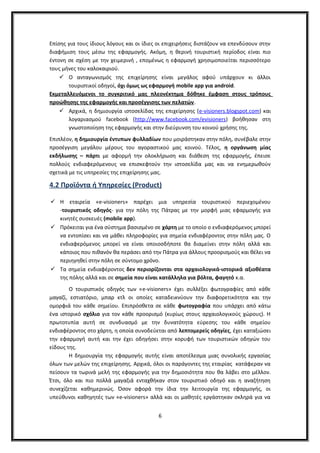 Επίσης για τους ίδιους λόγους και οι ίδιες οι επιχειρήσεις διστάζουν να επενδύσουν στην
διαφήμιση τους μέσω της εφαρμογής. Ακόμη, η θερινή τουριστική περίοδος είναι πιο
έντονη σε σχέση με την χειμερινή , επομένως η εφαρμογή χρησιμοποιείται περισσότερο
τους μήνες του καλοκαιριού.
 Ο ανταγωνισμός της επιχείρησης είναι μεγάλος αφού υπάρχουν κι άλλοι
τουριστικοί οδηγοί, όχι όμως ως εφαρμογή mobile app για android.
Εκμεταλλευόμενοι το συγκριτικό μας πλεονέκτημα δόθηκε έμφαση στους τρόπους
προώθησης της εφαρμογής και προσέγγισης των πελατών.
 Αρχικά, η δημιουργία ιστοσελίδας της επιχείρησης (e-visioners.blogspot.com) και
λογαριασμού facebook (http://www.facebook.com/evisioners) βοήθησαν στη
γνωστοποίηση της εφαρμογής και στην διεύρυνση του κοινού χρήσης της.
Επιπλέον, η δημιουργία έντυπων φυλλαδίων που μοιράστηκαν στην πόλη, συνέβαλε στην
προσέγγιση μεγάλου μέρους του αγοραστικού μας κοινού. Τέλος, η οργάνωση μίας
εκδήλωσης – πάρτι με αφορμή την ολοκλήρωση και διάθεση της εφαρμογής, έπεισε
πολλούς ενδιαφερόμενους να επισκεφτούν την ιστοσελίδα μας και να ενημερωθούν
σχετικά με τις υπηρεσίες της επιχείρησης μας.
4.2 Προϊόντα ή Υπηρεσίες (Product)
 Η εταιρεία «e-visioners» παρέχει μια υπηρεσία τουριστικού περιεχομένου
-τουριστικός οδηγός- για την πόλη της Πάτρας με την μορφή μιας εφαρμογής για
κινητές συσκευές (mobile app).
 Πρόκειται για ένα σύστημα βασισμένο σε χάρτη με το οποίο ο ενδιαφερόμενος μπορεί
να εντοπίσει και να μάθει πληροφορίες για σημεία ενδιαφέροντος στην πόλη μας. Ο
ενδιαφερόμενος μπορεί να είναι οποιοσδήποτε θα διαμείνει στην πόλη αλλά και
κάποιος που πιθανόν θα περάσει από την Πάτρα για άλλους προορισμούς και θέλει να
περιηγηθεί στην πόλη σε σύντομο χρόνο.
 Τα σημεία ενδιαφέροντος δεν περιορίζονται στα αρχαιολογικά-ιστορικά αξιοθέατα
της πόλης αλλά και σε σημεία που είναι κατάλληλα για βόλτα, φαγητό κ.α.
Ο τουριστικός οδηγός των «e-visioners» έχει συλλέξει φωτογραφίες από κάθε
μαγαζί, εστιατόριο, μπαρ κτλ οι οποίες καταδεικνύουν την διαφορετικότητα και την
ομορφιά του κάθε σημείου. Επιπρόσθετα σε κάθε φωτογραφία που υπάρχει από κάτω
ένα ιστορικό σχόλιο για τον κάθε προορισμό (κυρίως στους αρχαιολογικούς χώρους). Η
πρωτοτυπία αυτή σε συνδυασμό με την δυνατότητα εύρεσης του κάθε σημείου
ενδιαφέροντος στο χάρτη, η οποία συνοδεύεται από λεπτομερείς οδηγίες, έχει καταξιώσει
την εφαρμογή αυτή και την έχει οδηγήσει στην κορυφή των τουριστικών οδηγών του
είδους της.
Η δημιουργία της εφαρμογής αυτής είναι αποτέλεσμα μιας συνολικής εργασίας
όλων των μελών της επιχείρησης. Αρχικά, όλοι οι παράγοντες της εταιρίας κατάφεραν να
πείσουν τα τωρινά μελή της εφαρμογής για την δημοσιότητα που θα λάβει στο μέλλον.
Έτσι, όλο και πιο πολλά μαγαζιά ενταχθήκαν στον τουριστικό οδηγό και η αναζήτηση
συνεχίζεται καθημερινώς. Όσον αφορά την ίδια την λειτουργία της εφαρμογής, οι
υπεύθυνοι καθηγητές των «e-visioners» αλλά και οι μαθητές εργάστηκαν σκληρά για να
6
 