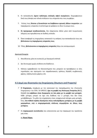 6. Οι καταναλωτές έχουν καλύτερες επιλογές αφού συγκρίνουν, διαμορφώνουν
δική τους άποψη και τελικά επιλέγουν την υπηρεσία που τους συμφέρει.
7. Επίσης τους δίνεται η δυνατότητα να διαβάσουν κριτικές άλλων τουριστών για
παρεχόμενες υπηρεσίες ή αντίστοιχα να γράψουν οι ίδιοι τη γνώμη τους.
8. Οι προορισμοί αναδεικνύονται, δεν εξαρτώνται πλέον μόνο από τουριστικούς
οδηγούς και προωθούνται σε διεθνές επίπεδο.
9. Όσον αναφορά τις επιχειρήσεις κατανοούν τις ανάγκες των καταναλωτών τους και
βελτιώνουν τις παρεχόμενες υπηρεσίες τους.
10. Τέλος, βελτιώνονται οι παρεχόμενες υπηρεσίες λόγω του ανταγωνισμού.
Αρνητικά Στοιχεία
1. Απευθύνεται μόνο σε συσκευές με λογισμικό android.
2. Δεν λειτουργεί χωρίς σύνδεση στο διαδίκτυο.
3. Κάποιοι αμφισβητούν τα πλεονεκτήματα που μπορούν να προσφέρουν οι νέες
τεχνολογίες και προτιμούν πιο παραδοσιακούς τρόπους δηλαδή συμβατικούς
χάρτες, ταξιδιωτικούς χάρτες κ.λπ.
4.5 Δομή και Ιδιοκτησία της Επιχείρησης (Stucture and Property)
 Η Επιχείρηση, σύμφωνα με τον κανονισμό του προγράμματος της «Εικονικής
Επιχείρησης» του ΣΕΝ / JA GREECE, έχει τη μορφή της Ανώνυμης Εταιρείας (Α.Ε.),
δηλαδή το κεφάλαιο είναι διαιρεμένο σε ίσα μέρη με τη μορφή των μετοχών.
Κάθε μέτοχος μπορεί να έχει στη διάθεση του 2 μετοχές που δεν είναι
μεταβιβάσιμες. Τα μέλη της επιχείρησης είναι υποχρεωτικά κάτοχοι μιας μετοχής.
Έτσι, ένα πιθανό κέρδος διανέμεται στους πολυάριθμους μετόχους με τη μορφή
μερισμάτων, ενώ ο επιχειρηματικός κίνδυνος επιμερίζεται σε όλους τους
μετόχους
 Οι παραγωγικοί συντελεστές που απαιτούνται για την παραγωγή του προϊόντος
μας είναι:
Α. Υλικοί Πόροι:
9
 