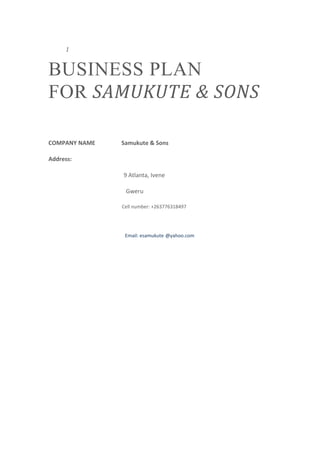 1
BUSINESS PLAN
FOR SAMUKUTE & SONS
COMPANY NAME Samukute & Sons
Address:
9 Atlanta, Ivene
Gweru
Cell number: +263776318497
Email: esamukute @yahoo.com
 