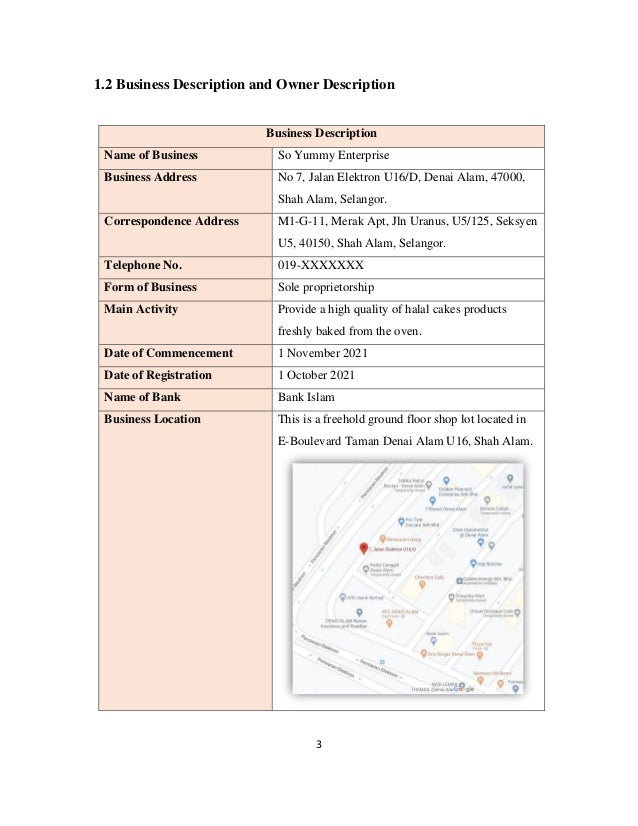 3
1.2 Business Description and Owner Description
Business Description
Name of Business So Yummy Enterprise
Business Address No 7, Jalan Elektron U16/D, Denai Alam, 47000,
Shah Alam, Selangor.
Correspondence Address M1-G-11, Merak Apt, Jln Uranus, U5/125, Seksyen
U5, 40150, Shah Alam, Selangor.
Telephone No. 019-XXXXXXX
Form of Business Sole proprietorship
Main Activity Provide a high quality of halal cakes products
freshly baked from the oven.
Date of Commencement 1 November 2021
Date of Registration 1 October 2021
Name of Bank Bank Islam
Business Location This is a freehold ground floor shop lot located in
E-Boulevard Taman Denai Alam U16, Shah Alam.
 