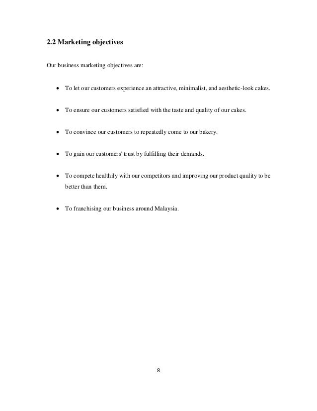 8
2.2 Marketing objectives
Our business marketing objectives are:
• To let our customers experience an attractive, minimalist, and aesthetic-look cakes.
• To ensure our customers satisfied with the taste and quality of our cakes.
• To convince our customers to repeatedly come to our bakery.
• To gain our customers' trust by fulfilling their demands.
• To compete healthily with our competitors and improving our product quality to be
better than them.
• To franchising our business around Malaysia.
 