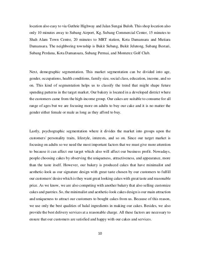 10
location also easy to via Guthrie Highway and Jalan Sungai Buloh. This shop location also
only 10 minutes away to Subang Airport, Kg. Subang Commercial Center, 15 minutes to
Shah Alam Town Centre, 20 minutes to MRT station, Kota Damansara and Mutiara
Damansara. The neighboring township is Bukit Subang, Bukit Jelutong, Subang Bestari,
Subang Perdana, Kota Damansara, Subang Permai, and Monterez Golf Club.
Next, demographic segmentation. This market segmentation can be divided into age,
gender, occupations, health conditions, family size, social class, education, income, and so
on. This kind of segmentation helps us to classify the trend that might shape future
spending patterns in the target market. Our bakery is located in a developed district where
the customers came from the high-income group. Our cakes are suitable to consume for all
range of ages but we are focusing more on adults to buy our cake and it is no matter the
gender either female or male as long as they afford to buy.
Lastly, psychographic segmentation where it divides the market into groups upon the
customers' personality traits, lifestyle, interests, and so on. Since our target market is
focusing on adults so we need the most important factors that we must give more attention
to because it can affect our target which also will affect our business profit. Nowadays,
people choosing cakes by observing the uniqueness, attractiveness, and appearance, more
than the taste itself. However, our bakery is produced cakes that have minimalist and
aesthetic-look as our signature design with great taste chosen by our customers to fulfill
our customers' desire which is they want great looking cakes with great taste and reasonable
price. As we know, we are also competing with another bakery that also selling customize
cakes and pastries. So, the minimalist and aesthetic-look cakes design is our main attraction
and uniqueness to attract our customers to bought cakes from us. Because of this reason,
we use only the best qualities of halal ingredients in making our cakes. Besides, we also
provide the best delivery services at a reasonable charge. All these factors are necessary to
ensure that our customers are satisfied and happy with our cakes and services.
 