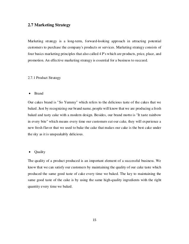 15
2.7 Marketing Strategy
Marketing strategy is a long-term, forward-looking approach in attracting potential
customers to purchase the company's products or services. Marketing strategy consists of
four basics marketing principles that also called 4 P's which are products, price, place, and
promotion. An effective marketing strategy is essential for a business to succeed.
2.7.1 Product Strategy
• Brand
Our cakes brand is "So Yummy" which refers to the delicious taste of the cakes that we
baked. Just by recognizing our brand name, people will know that we are producing a fresh
baked and tasty cake with a modern design. Besides, our brand motto is "It taste rainbow
in every bite" which means every time our customers eat our cake, they will experience a
new fresh flavor that we used to bake the cake that makes our cake is the best cake under
the sky as it is unspeakably delicious.
• Quality
The quality of a product produced is an important element of a successful business. We
know that we can satisfy our customers by maintaining the quality of our cake taste which
produced the same good taste of cake every time we baked. The key to maintaining the
same good taste of the cake is by using the same high-quality ingredients with the right
quantity every time we baked.
 