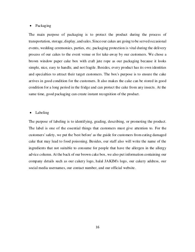 16
• Packaging
The main purpose of packaging is to protect the product during the process of
transportation, storage, display, and sales. Since our cakes are going to be served occasional
events, wedding ceremonies, parties, etc, packaging protection is vital during the delivery
process of our cakes to the event venue or for take-away by our customers. We chose a
brown window paper cake box with craft jute rope as our packaging because it looks
simple, nice, easy to handle, and not fragile. Besides, every product has its own identities
and specialties to attract their target customers. The box's purpose is to ensure the cake
arrives in good condition for the customers. It also makes the cake can be stored in good
condition for a long period in the fridge and can protect the cake from any insects. At the
same time, good packaging can create instant recognition of the product.
• Labeling
The purpose of labeling is to identifying, grading, describing, or promoting the product.
The label is one of the essential things that customers must give attention to. For the
customers' safety, we put the 'best before' as the guide for customers from eating damaged
cake that may lead to food poisoning. Besides, our staff also will write the name of the
ingredients that not suitable to consume for people that have the allergen in the allergy
advice column. At the back of our brown cake box, we also put information containing our
company details such as our cakery logo, halal JAKIM's logo, our cakery address, our
social media usernames, our contact number, and our official website.
 