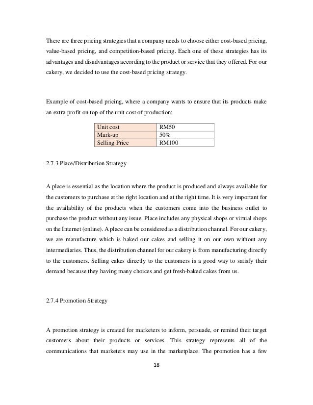 18
There are three pricing strategies that a company needs to choose either cost-based pricing,
value-based pricing, and competition-based pricing. Each one of these strategies has its
advantages and disadvantages according to the product or service that they offered. For our
cakery, we decided to use the cost-based pricing strategy.
Example of cost-based pricing, where a company wants to ensure that its products make
an extra profit on top of the unit cost of production:
Unit cost RM50
Mark-up 50%
Selling Price RM100
2.7.3 Place/Distribution Strategy
A place is essential as the location where the product is produced and always available for
the customers to purchase at the right location and at the right time. It is very important for
the availability of the products when the customers come into the business outlet to
purchase the product without any issue. Place includes any physical shops or virtual shops
on the Internet (online). A place can be considered as a distribution channel. For our cakery,
we are manufacture which is baked our cakes and selling it on our own without any
intermediaries. Thus, the distribution channel for our cakery is from manufacturing directly
to the customers. Selling cakes directly to the customers is a good way to satisfy their
demand because they having many choices and get fresh-baked cakes from us.
2.7.4 Promotion Strategy
A promotion strategy is created for marketers to inform, persuade, or remind their target
customers about their products or services. This strategy represents all of the
communications that marketers may use in the marketplace. The promotion has a few
 