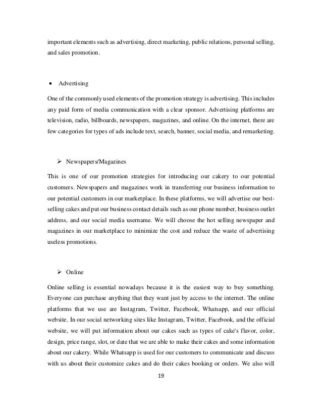 19
important elements such as advertising, direct marketing, public relations, personal selling,
and sales promotion.
• Advertising
One of the commonly used elements of the promotion strategy is advertising. This includes
any paid form of media communication with a clear sponsor. Advertising platforms are
television, radio, billboards, newspapers, magazines, and online. On the internet, there are
few categories for types of ads include text, search, banner, social media, and remarketing.
➢ Newspapers/Magazines
This is one of our promotion strategies for introducing our cakery to our potential
customers. Newspapers and magazines work in transferring our business information to
our potential customers in our marketplace. In these platforms, we will advertise our best-
selling cakes and put our business contact details such as our phone number, business outlet
address, and our social media username. We will choose the hot selling newspaper and
magazines in our marketplace to minimize the cost and reduce the waste of advertising
useless promotions.
➢ Online
Online selling is essential nowadays because it is the easiest way to buy something.
Everyone can purchase anything that they want just by access to the internet. The online
platforms that we use are Instagram, Twitter, Facebook, Whatsapp, and our official
website. In our social networking sites like Instagram, Twitter, Facebook, and the official
website, we will put information about our cakes such as types of cake's flavor, color,
design, price range, slot, or date that we are able to make their cakes and some information
about our cakery. While Whatsapp is used for our customers to communicate and discuss
with us about their customize cakes and do their cakes booking or orders. We also will
 