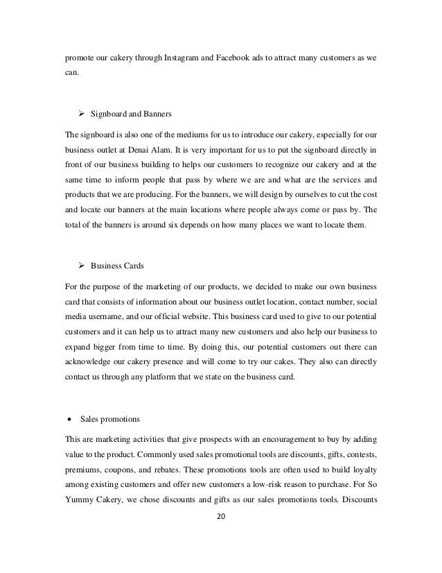 20
promote our cakery through Instagram and Facebook ads to attract many customers as we
can.
➢ Signboard and Banners
The signboard is also one of the mediums for us to introduce our cakery, especially for our
business outlet at Denai Alam. It is very important for us to put the signboard directly in
front of our business building to helps our customers to recognize our cakery and at the
same time to inform people that pass by where we are and what are the services and
products that we are producing. For the banners, we will design by ourselves to cut the cost
and locate our banners at the main locations where people always come or pass by. The
total of the banners is around six depends on how many places we want to locate them.
➢ Business Cards
For the purpose of the marketing of our products, we decided to make our own business
card that consists of information about our business outlet location, contact number, social
media username, and our official website. This business card used to give to our potential
customers and it can help us to attract many new customers and also help our business to
expand bigger from time to time. By doing this, our potential customers out there can
acknowledge our cakery presence and will come to try our cakes. They also can directly
contact us through any platform that we state on the business card.
• Sales promotions
This are marketing activities that give prospects with an encouragement to buy by adding
value to the product. Commonly used sales promotional tools are discounts, gifts, contests,
premiums, coupons, and rebates. These promotions tools are often used to build loyalty
among existing customers and offer new customers a low-risk reason to purchase. For So
Yummy Cakery, we chose discounts and gifts as our sales promotions tools. Discounts
 