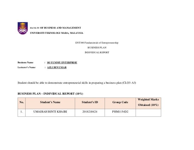 FACULTY OF BUSINESS AND MANAGEMENT
UNIVERSITI TEKNOLOGI MARA, MALAYSIA
ENT300 Fundamentals of Entrepreneurship
BUSINESS PLAN
INDIVIDUAL REPORT
Business Name : SO YUMMY ENTERPRISE
Lecturer’s Name : AZLI BIN UMAR
Student should be able to demonstrate entrepreneurial skills in preparing a business plan (CLO3-A3)
BUSINESS PLAN – INDIVIDUAL REPORT (10%)
No. Student’s Name Student’s ID Group Code
Weighted Marks
Obtained (10%)
1. UMAIRAH BINTI KHAIRI 2018210424 PHM1154D2
 
