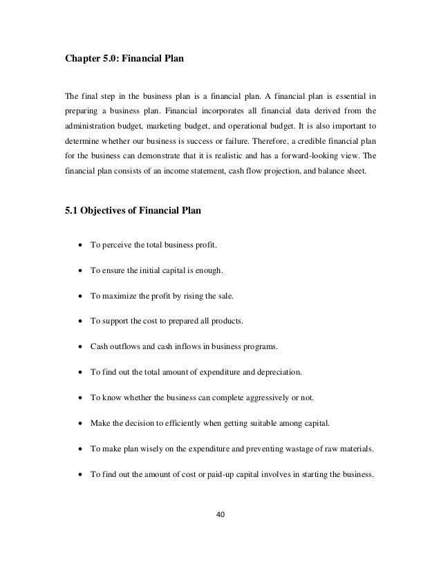 40
Chapter 5.0: Financial Plan
The final step in the business plan is a financial plan. A financial plan is essential in
preparing a business plan. Financial incorporates all financial data derived from the
administration budget, marketing budget, and operational budget. It is also important to
determine whether our business is success or failure. Therefore, a credible financial plan
for the business can demonstrate that it is realistic and has a forward-looking view. The
financial plan consists of an income statement, cash flow projection, and balance sheet.
5.1 Objectives of Financial Plan
• To perceive the total business profit.
• To ensure the initial capital is enough.
• To maximize the profit by rising the sale.
• To support the cost to prepared all products.
• Cash outflows and cash inflows in business programs.
• To find out the total amount of expenditure and depreciation.
• To know whether the business can complete aggressively or not.
• Make the decision to efficiently when getting suitable among capital.
• To make plan wisely on the expenditure and preventing wastage of raw materials.
• To find out the amount of cost or paid-up capital involves in starting the business.
 