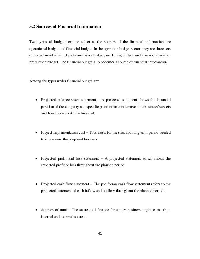 41
5.2 Sources of Financial Information
Two types of budgets can be select as the sources of the financial information are
operational budget and financial budget. In the operation budget sector, they are three sets
of budget involve namely administrative budget, marketing budget, and also operational or
production budget. The financial budget also becomes a source of financial information.
Among the types under financial budget are:
• Projected balance sheet statement – A projected statement shows the financial
position of the company at a specific point in time in terms of the business’s assets
and how those assets are financed.
• Project implementation cost – Total costs for the shot and long term period needed
to implement the proposed business
• Projected profit and loss statement – A projected statement which shows the
expected profit or loss throughout the planned period.
• Projected cash flow statement – The pro forma cash flow statement refers to the
projected statement of cash inflow and outflow throughout the planned period.
• Sources of fund – The sources of finance for a new business might come from
internal and external sources.
 