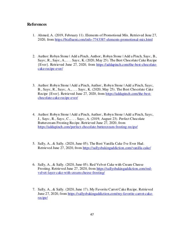 47
References
1. Ahmed, A. (2019, February 11). Elements of Promotional Mix. Retrieved June 27,
2020, from https://bizfluent.com/info-7743387-elements-promotional-mix.html
2. Author: Robyn Stone | Add a Pinch, Author:, Robyn Stone | Add a Pinch, Says:, B.,
Says:, R., Says:, A., . . . Says:, K. (2020, May 25). The Best Chocolate Cake Recipe
{Ever}. Retrieved June 27, 2020, from https://addapinch.com/the-best-chocolate-
cake-recipe-ever/
3. Author: Robyn Stone | Add a Pinch, Author:, Robyn Stone | Add a Pinch, Says:,
B., Says:, R., Says:, A., . . . Says:, K. (2020, May 25). The Best Chocolate Cake
Recipe {Ever}. Retrieved June 27, 2020, from https://addapinch.com/the-best-
chocolate-cake-recipe-ever/
4. Author: Robyn Stone | Add a Pinch, Author:, Robyn Stone | Add a Pinch, Says:,
J., Says:, R., Says:, C., . . . Says:, A. (2019, August 23). Perfect Chocolate
Buttercream Frosting Recipe. Retrieved June 27, 2020, from
https://addapinch.com/perfect-chocolate-buttercream-frosting-recipe/
5. Sally, A., & Sally. (2020, June 05). The Best Vanilla Cake I've Ever Had.
Retrieved June 27, 2020, from https://sallysbakingaddiction.com/vanilla-cake/
6. Sally, A., & Sally. (2020, June 05). Red Velvet Cake with Cream Cheese
Frosting. Retrieved June 27, 2020, from https://sallysbakingaddiction.com/red-
velvet-layer-cake-with-cream-cheese-frosting/
7. Sally, A., & Sally. (2020, June 17). My Favorite Carrot Cake Recipe. Retrieved
June 27, 2020, from https://sallysbakingaddiction.com/my-favorite-carrot-cake-
recipe/
 