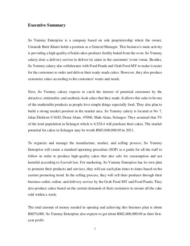 i
Executive Summary
So Yummy Enterprise is a company based on sole proprietorship where the owner,
Umairah Binti Khairi holds a position as a General Manager. This business's main activity
is providing a high quality of halal cakes products freshly baked from the oven. So Yummy
cakery does a delivery service to deliver its cakes to the customers' event venue. Besides,
So Yummy cakery also collaborates with Food Panda and Grab Food MY to make it easier
for the customers to order and deliver their ready-made cakes. However, they also produce
customize cakes according to the customers' wants and needs.
Next, So Yummy cakery expects to catch the interest of potential customers by the
attractive, minimalist, and aesthetic-look cakes that they made. It allows this cake to be one
of the marketable products as people love simple things especially food. They also plan to
build a strong market position in the market area. So Yummy cakery is located at No 7,
Jalan Elektron U16/D, Denai Alam, 47000, Shah Alam, Selangor. They assumed that 5%
of the total population in Selangor which is 6,528.4 will purchase their cakes. The market
potential for cakes in Selangor may be worth RM3,000,000.00 in 2021.
To organize and manage the manufacture, market, and selling process, So Yummy
Enterprise will create a standard operating procedure (SOP) as a guide for all the staff to
follow in order to produce high-quality cakes that also safe for consumption and not
harmful according to Syariah law. For marketing, So Yummy Enterprise has its own plan
to promote their products and services, they will use each plan times to times based on the
current promoting trend. In the selling process, they will sell their products through their
business outlet, online, and delivery service by the Grab Food MY and Food Panda. They
also produce cakes based on the current demands of their customers to ensure all the cake
sold within a week.
The total amount of money needed in opening and achieving this business plan is about
RM70,000. So Yummy Enterprise also expects to get about RM2,600,000.00 as their first-
year profit.
 