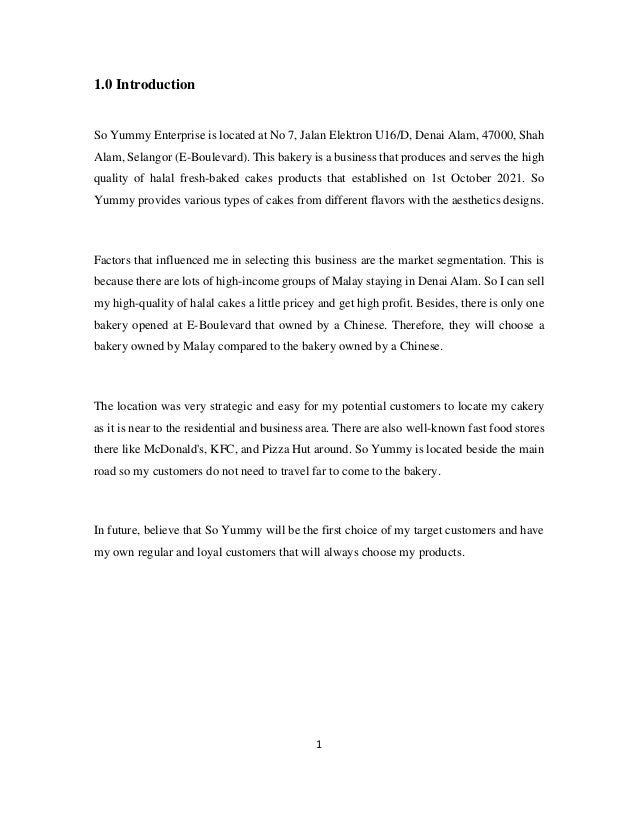 1
1.0 Introduction
So Yummy Enterprise is located at No 7, Jalan Elektron U16/D, Denai Alam, 47000, Shah
Alam, Selangor (E-Boulevard). This bakery is a business that produces and serves the high
quality of halal fresh-baked cakes products that established on 1st October 2021. So
Yummy provides various types of cakes from different flavors with the aesthetics designs.
Factors that influenced me in selecting this business are the market segmentation. This is
because there are lots of high-income groups of Malay staying in Denai Alam. So I can sell
my high-quality of halal cakes a little pricey and get high profit. Besides, there is only one
bakery opened at E-Boulevard that owned by a Chinese. Therefore, they will choose a
bakery owned by Malay compared to the bakery owned by a Chinese.
The location was very strategic and easy for my potential customers to locate my cakery
as it is near to the residential and business area. There are also well-known fast food stores
there like McDonald's, KFC, and Pizza Hut around. So Yummy is located beside the main
road so my customers do not need to travel far to come to the bakery.
In future, believe that So Yummy will be the first choice of my target customers and have
my own regular and loyal customers that will always choose my products.
 