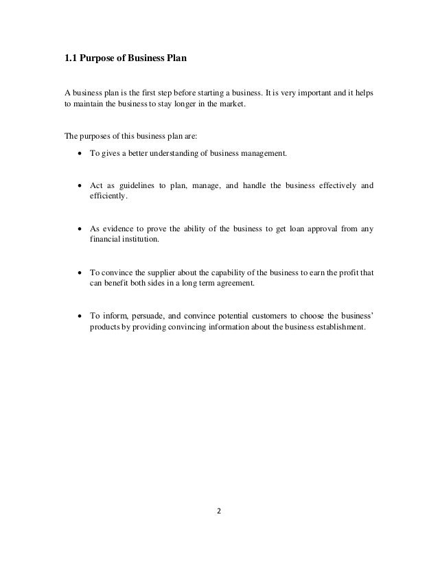 2
1.1 Purpose of Business Plan
A business plan is the first step before starting a business. It is very important and it helps
to maintain the business to stay longer in the market.
The purposes of this business plan are:
• To gives a better understanding of business management.
• Act as guidelines to plan, manage, and handle the business effectively and
efficiently.
• As evidence to prove the ability of the business to get loan approval from any
financial institution.
• To convince the supplier about the capability of the business to earn the profit that
can benefit both sides in a long term agreement.
• To inform, persuade, and convince potential customers to choose the business’
products by providing convincing information about the business establishment.
 