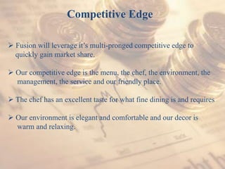 Competitive Edge
 Fusion will leverage it’s multi-pronged competitive edge to
quickly gain market share.
 Our competitive edge is the menu, the chef, the environment, the
management, the service and our friendly place.
 The chef has an excellent taste for what fine dining is and requires
 Our environment is elegant and comfortable and our decor is
warm and relaxing.
 