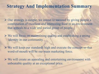 Strategy And Implementation Summary
 Our strategy is simple, we intend to succeed by giving people a
combination of excellent and interesting food in an environment
that appeals to a wide and varied group of people.
 We will focus on maintaining quality and establishing a strong
identity in our community.
 We will keep our standards high and execute the concept so that
word-of-mouth will be our main marketing force.
 We will create an appealing and entertaining environment with
unbeatable quality at an exceptional price.
 