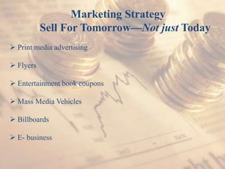 Marketing Strategy
Sell For Tomorrow—Not just Today
 Print media advertising
 Flyers
 Entertainment book coupons
 Mass Media Vehicles
 Billboards
 E- business
 