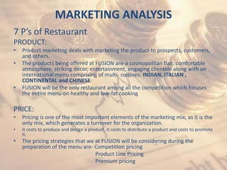 MARKETING ANALYSIS
7 P’s of Restaurant
PRODUCT:
• Product marketing deals with marketing the product to prospects, customers,
and others.
• The products being offered at FUSION are-a cosmopolitan flair, comfortable
atmosphere, striking décor, entertainment, engaging clientele along with an
international menu comprising of multi- cuisines: INDIAN, ITALIAN ,
CONTINENTAL and CHINESE.
• FUSION will be the only restaurant among all the competition which focuses
the entire menu on healthy and low-fat cooking
PRICE:
• Pricing is one of the most important elements of the marketing mix, as it is the
only mix, which generates a turnover for the organization.
• It costs to produce and design a product, it costs to distribute a product and costs to promote
it.
• The pricing strategies that we at FUSION will be considering during the
preparation of the menu are- Competition pricing
Product Line Pricing
Premium pricing
 