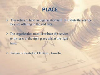 PLACE
 This refers to how an organization will distribute the service
they are offering to the end user.
 The organization must distribute the service
to the user at the right place and at the right
time.
 Fusion is located at FB Area , karachi .
 