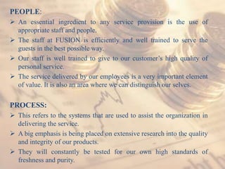 PEOPLE:
 An essential ingredient to any service provision is the use of
appropriate staff and people.
 The staff at FUSION is efficiently and well trained to serve the
guests in the best possible way.
 Our staff is well trained to give to our customer’s high quality of
personal service.
 The service delivered by our employees is a very important element
of value. It is also an area where we can distinguish our selves.
PROCESS:
 This refers to the systems that are used to assist the organization in
delivering the service.
 A big emphasis is being placed on extensive research into the quality
and integrity of our products.
 They will constantly be tested for our own high standards of
freshness and purity.
 