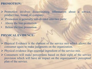 PROMOTION:
 Promotion involves disseminating information about a service,
product line, brand, or company.
 Promotion is generally sub-divided into two parts:
• Above the line promotion
• Below the line promotion
PHYSICAL EVIDENCE:
 Physical Evidence is the element of the service mix which allows the
consumer again to make judgments on the organization.
 Physical evidence is an essential ingredient of the service mix.
 Consumers will make perceptions based on their sight of the service
provision which will have an impact on the organization’s perceptual
plan of the service.
 