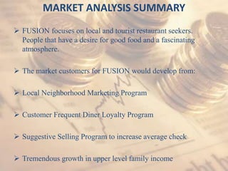 MARKET ANALYSIS SUMMARY
 FUSION focuses on local and tourist restaurant seekers.
People that have a desire for good food and a fascinating
atmosphere.
 The market customers for FUSION would develop from:
 Local Neighborhood Marketing Program
 Customer Frequent Diner Loyalty Program
 Suggestive Selling Program to increase average check
 Tremendous growth in upper level family income
 