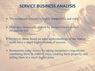 SERVICE BUSINESS ANALYSIS
 The restaurant industry is highly competitive and risky.
 Most new restaurants opened by inexperienced owners
struggle or fail.
 However, those based on solid understandings of the market
needs have a much higher chance of success.
 Restaurants make money by taking inexpensive ingredients,
combining them in creative ways, cooking them properly, and
selling them at a much higher price
 