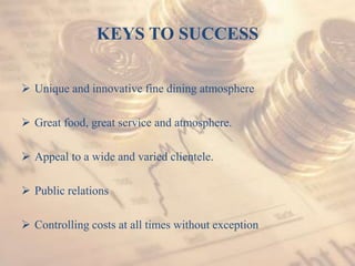 KEYS TO SUCCESS
 Unique and innovative fine dining atmosphere
 Great food, great service and atmosphere.
 Appeal to a wide and varied clientele.
 Public relations
 Controlling costs at all times without exception
 