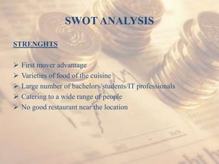 SWOT ANALYSIS
STRENGHTS
 First mover advantage
 Varieties of food of the cuisine
 Large number of bachelors/students/IT professionals
 Catering to a wide range of people
 No good restaurant near the location
 