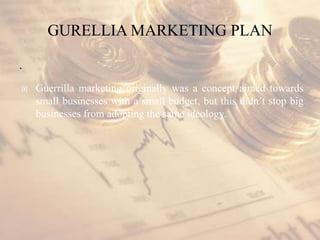 GURELLIA MARKETING PLAN
.
 Guerrilla marketing originally was a concept aimed towards
small businesses with a small budget, but this didn’t stop big
businesses from adopting the same ideology.
 