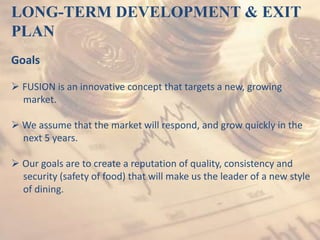 LONG-TERM DEVELOPMENT & EXIT
PLAN
Goals
 FUSION is an innovative concept that targets a new, growing
market.
 We assume that the market will respond, and grow quickly in the
next 5 years.
 Our goals are to create a reputation of quality, consistency and
security (safety of food) that will make us the leader of a new style
of dining.
 
