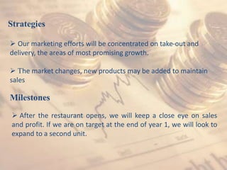 Strategies
 Our marketing efforts will be concentrated on take-out and
delivery, the areas of most promising growth.
 The market changes, new products may be added to maintain
sales
Milestones
 After the restaurant opens, we will keep a close eye on sales
and profit. If we are on target at the end of year 1, we will look to
expand to a second unit.
 