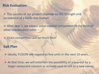Risk Evaluation
 The success of our project depends on the strength and
acceptance of a fairly new market.
 After year 1, we expect some copycat competition in the form of
other independent units.
 Chain competition will be much later.
Exit Plan
 Ideally, FUSION will expand to five units in the next 10 years.
 At that time, we will entertain the possibility of a buy-out by a
larger restaurant concern or actively seek to sell to a new owner.
 