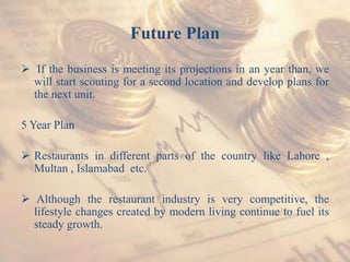 Future Plan
 If the business is meeting its projections in an year than, we
will start scouting for a second location and develop plans for
the next unit.
5 Year Plan
 Restaurants in different parts of the country like Lahore ,
Multan , Islamabad etc.
 Although the restaurant industry is very competitive, the
lifestyle changes created by modern living continue to fuel its
steady growth.
 