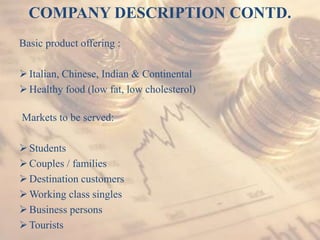 COMPANY DESCRIPTION CONTD.
Basic product offering :
Italian, Chinese, Indian & Continental
Healthy food (low fat, low cholesterol)
Markets to be served:
Students
Couples / families
Destination customers
Working class singles
Business persons
Tourists
 