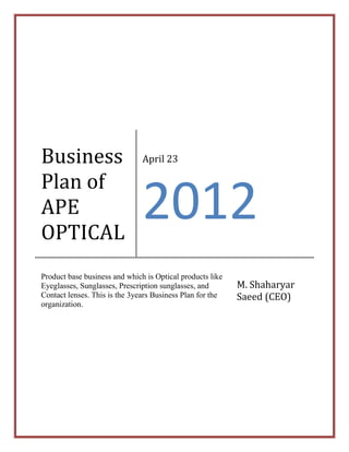 Business
Plan of
APE
OPTICAL
April 23
2012
Product base business and which is Optical products like
Eyeglasses, Sunglasses, Prescription sunglasses, and
Contact lenses. This is the 3years Business Plan for the
organization.
M. Shaharyar
Saeed (CEO)
 