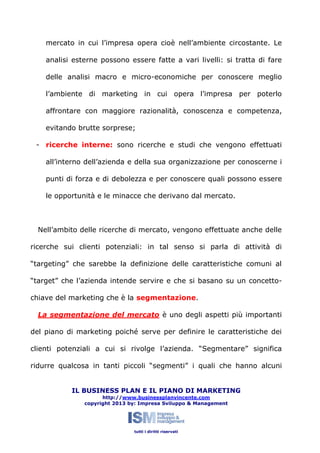 mercato in cui l’impresa opera cioè nell’ambiente circostante. Le
analisi esterne possono essere fatte a vari livelli: si tratta di fare
delle analisi macro e micro-economiche per conoscere meglio
l’ambiente di marketing in cui opera l’impresa per poterlo
affrontare con maggiore razionalità, conoscenza e competenza,
evitando brutte sorprese;
- ricerche interne: sono ricerche e studi che vengono effettuati
all’interno dell’azienda e della sua organizzazione per conoscerne i
punti di forza e di debolezza e per conoscere quali possono essere
le opportunità e le minacce che derivano dal mercato.

Nell’ambito delle ricerche di mercato, vengono effettuate anche delle
ricerche sui clienti potenziali: in tal senso si parla di attività di
“targeting” che sarebbe la definizione delle caratteristiche comuni al
“target” che l’azienda intende servire e che si basano su un concettochiave del marketing che è la segmentazione.
La segmentazione del mercato è uno degli aspetti più importanti
del piano di marketing poiché serve per definire le caratteristiche dei
clienti potenziali a cui si rivolge l’azienda. “Segmentare” significa
ridurre qualcosa in tanti piccoli “segmenti” i quali che hanno alcuni
IL BUSINESS PLAN E IL PIANO DI MARKETING
http://www.businessplanvincente.com
copyright 2013 by: Impresa Sviluppo & Management

tutti i diritti riservati

 