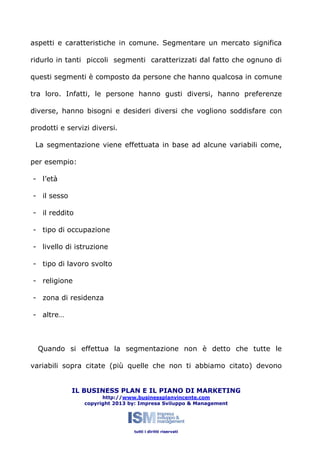 aspetti e caratteristiche in comune. Segmentare un mercato significa
ridurlo in tanti piccoli segmenti caratterizzati dal fatto che ognuno di
questi segmenti è composto da persone che hanno qualcosa in comune
tra loro. Infatti, le persone hanno gusti diversi, hanno preferenze
diverse, hanno bisogni e desideri diversi che vogliono soddisfare con
prodotti e servizi diversi.
La segmentazione viene effettuata in base ad alcune variabili come,
per esempio:
- l’età
- il sesso
- il reddito
- tipo di occupazione
- livello di istruzione
- tipo di lavoro svolto
- religione
- zona di residenza
- altre…

Quando si effettua la segmentazione non è detto che tutte le
variabili sopra citate (più quelle che non ti abbiamo citato) devono
IL BUSINESS PLAN E IL PIANO DI MARKETING
http://www.businessplanvincente.com
copyright 2013 by: Impresa Sviluppo & Management

tutti i diritti riservati

 